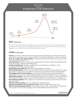 METHOD
                              Interview for Empathy
                                                                    Explore
                                                                   Emotions


                                                         Evoke                 Question
                                                         Stories              Statements


                                                                                Thank &
                                         Build                                  Wrap-up
                   Intro                Rapport
 Intro            Project
Yourself




WHY interview
We want to understand a person’s thoughts, emotions, and motivations, so that we can determine how to
innovate for him or her. By understanding the choices that person makes and the behaviors that person
engages in, we can identify their needs and design for those needs.


HOW to interview
Ask why. Even when you think you know the answer, ask people why they do or say things. The answers
will sometimes surprise you. A conversation started from one question should go on as long as it needs to.
Never say “usually” when asking a question. Instead, ask about a speciﬁc instance or occurrence, such as
“tell me about the last time you ______”
Encourage stories. Whether or not the stories people tell are true, they reveal how they think about the
world. Ask questions that get people telling stories.
Look for inconsistencies. Sometimes what people say and what they do are diﬀerent. These
inconsistencies often hide interesting insights.
Pay attention to nonverbal cues. Be aware of body language and emotions.
Don’t be afraid of silence. Interviewers often feel the need to ask another question when there is a pause.
If you allow for silence, a person can reﬂect on what they’ve just said and may reveal something deeper.
Don’t suggest answers to your questions. Even if they pause before answering, don’t help them by
suggesting an answer. This can unintentionally get people to say things that agree with your expectations.
Ask questions neutrally. “What do you think about buying gifts for your spouse?” is a better question than
“Don’t you think shopping is great?” because the ﬁrst question doesn’t imply that there is a right answer.
Don’t ask binary questions. Binary questions can be answered in a word; you want to host a conversation
built upon stories.
Only ten words to a question. Your user will get lost inside long questions.
Only ask one question at a time, one person at a time. Resist the urge to ambush your user.
Make sure you’re prepared to capture. Always interview in pairs. If this is not possible, you should use a
voice recorder—it is impossible to engage a user and take detailed notes at the same time.



 :: 10 :: Visual adapted from Michael Barry, Point Forward
 