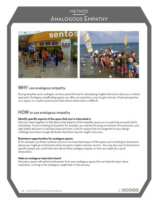 METHOD
                                   Analogous Empathy




WHY use analogous empathy
During empathy work, analogies can be a powerful tool for developing insights that aren’t obvious in a direct
approach. Analogous needﬁnding spaces can oﬀer up inspiration, a way to get unstuck, a fresh perspective
on a space, or a useful work-around when direct observation is diﬃcult.



HOW to use analogous empathy
Identify speciﬁc aspects of the space that you’re interested in
Get your team together to talk about what aspects of the empathy space you’re exploring are particularly
interesting. If you’re looking at hospitals, for example, you may be focusing on extreme time pressures, very
high stakes decisions or perhaps long wait times. Look for spaces that are tangential to your design
challenge, but share enough attributes that there may be insight cross-over.

Brainstorm opportunities for analogous spaces
If, for example, you think customer service is an important aspect of the space you’re looking at, brainstorm
places you might go to ﬁnd particularly strong (or weak) customer service. You may also want to brainstorm
speciﬁc people you could interview about these analogous spaces, or how you might do a quick
observation.

Make an analogous inspiration board
Saturate a space with photos and quotes from your analogous space; this can help the team share
inspiration, or bring in the analogous insight later in the process.




 :: 12 :: photos: ﬂickr/xcode, ﬂickr/watt_dabney
 