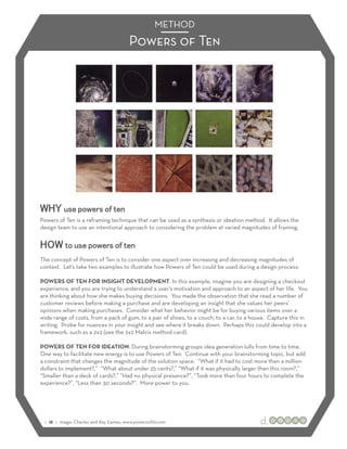 METHOD
                                        Powers of Ten




WHY use powers of ten
Powers of Ten is a reframing technique that can be used as a synthesis or ideation method. It allows the
design team to use an intentional approach to considering the problem at varied magnitudes of framing.


HOW to use powers of ten
The concept of Powers of Ten is to consider one aspect over increasing and decreasing magnitudes of
context. Let’s take two examples to illustrate how Powers of Ten could be used during a design process:

POWERS OF TEN FOR INSIGHT DEVELOPMENT: In this example, imagine you are designing a checkout
experience, and you are trying to understand a user’s motivation and approach to an aspect of her life. You
are thinking about how she makes buying decisions. You made the observation that she read a number of
customer reviews before making a purchase and are developing an insight that she values her peers’
opinions when making purchases. Consider what her behavior might be for buying various items over a
wide range of costs, from a pack of gum, to a pair of shoes, to a couch, to a car, to a house. Capture this in
writing. Probe for nuances in your insight and see where it breaks down. Perhaps this could develop into a
framework, such as a 2x2 (see the 2x2 Matrix method card).

POWERS OF TEN FOR IDEATION: During brainstorming groups idea generation lulls from time to time.
One way to facilitate new energy is to use Powers of Ten. Continue with your brainstorming topic, but add
a constraint that changes the magnitude of the solution space. “What if it had to cost more than a million
dollars to implement?,” “What about under 25 cents?,” “What if it was physically larger than this room?,”
“Smaller than a deck of cards?,” “Had no physical presence?”, “Took more than four hours to complete the
experience?”, “Less than 30 seconds?”. More power to you.




 :: 18 :: image: Charles and Ray Eames, www.powersof10.com
 