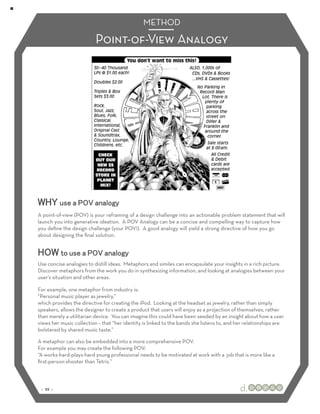 METHOD

                          Point-of-View Analogy




WHY use a POV analogy
A point-of-view (POV) is your reframing of a design challenge into an actionable problem statement that will
launch you into generative ideation. A POV Analogy can be a concise and compelling way to capture how
you deﬁne the design challenge (your POV!). A good analogy will yield a strong directive of how you go
about designing the ﬁnal solution.


HOW to use a POV analogy
Use concise analogies to distill ideas. Metaphors and similes can encapsulate your insights in a rich picture.
Discover metaphors from the work you do in synthesizing information, and looking at analogies between your
user’s situation and other areas.

For example, one metaphor from industry is:
“Personal music player as jewelry,”
which provides the directive for creating the iPod. Looking at the headset as jewelry, rather than simply
speakers, allows the designer to create a product that users will enjoy as a projection of themselves, rather
than merely a utilitarian device. You can imagine this could have been seeded by an insight about how a user
views her music collection – that “her identity is linked to the bands she listens to, and her relationships are
bolstered by shared music taste.”

A metaphor can also be embedded into a more comprehensive POV.
For example you may create the following POV:
“A works-hard-plays-hard young professional needs to be motivated at work with a job that is more like a
ﬁrst-person-shooter than Tetris.”



 :: 22 ::
 