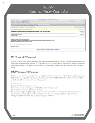METHOD
                         Point-of-View Want Ad




WHY use a POV want ad
A point-of-view (POV) is your reframing of a design challenge into an actionable problem statement that will
launch you into generative ideation. A POV Want Ad can be a good way to express your distilled ﬁndings in
an intriguing format. The want ad format tends to accentuate a speciﬁc user, and her important character
traits.

HOW to use a POV want ad
Embed your user, his or her need, and your insights within the format of a want ad. This way of expressing a
POV is often more playful and nuanced than the simple USER+NEED+INSIGHT madlib, but should still have
a clarity about how you have reframed the problem.

Try this format:
Descriptive characterization of a user,
followed by “seeks” an ambiguous method to meet an implied need,
plus additional ﬂavor to capture your ﬁndings.
For example: “High-energy teenager seeks awesome social network. Interests should include issues of
societal importance (e.g. how much parents suck and also why being a vegetarian might be cool).
Willingness to IM constantly during the school year is a MUST!”




 :: 23 ::
 