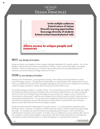 METHOD
                                Design Principles




WHY use design principles
Design principles are strategies to solve a design challenge independent of a speciﬁc solution. You, as the
designer, articulate these principles, translating your ﬁndings – such as needs and insights – into design
directives. These principles give you a format to capture abstracted, but actionable, guidelines for
solutions, and communicate your design intentions to others.

HOW to use design principles
Develop a list of statements – using imperative phrasing – that outlines essential guidelines to create
successful design solutions. The guidelines should distill your understanding of the design space and user.
That is, you deﬁne what would be the meaningful challenge to solve, based on your empathy work, and then
create the design principles to outline what’s necessary to achieve that success.

You develop design principles in a number of ways. You can translate your point of view, needs, and insights
into design principles by stating your ﬁndings in terms of solutions rather than the user, while maintaining
the focus on the user-centered needs and insights you discovered. For example, a user’s “need to feel
instrumental in creating a gift” could become a design directive that the solution should “involve the user in
creating the ﬁnal gift outcome.” You can also back out design principles from potential solutions that you
and users ﬁnd compelling. Ask yourself what aspects of the solution resonated with users, and those
aspects may be abstracted and formed into design principles.

Design principles should be independent of a speciﬁc solution – i.e. useful guidelines regardless of the
particular solution. However, it is helpful to identify the broad solution context to help you develop design
principles. For example, you may know that you are designing a physical space – that would help you
understand how to phrase your principles. In another case, you might know you are creating a gift – but not
know whether it will be physical, digital, or experiential. Still, that context would allow you articulate the
meaningful principle mentioned above to “involve the gift-giver in creating the ﬁnal outcome.”

 :: 25 ::
 