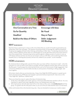 METHOD
                                     Brainstorming




WHY brainstorm
Brainstorming is a great way to come up with a lot of ideas that you would not be able to generate by just
sitting down with a pen and paper. The intention of brainstorming is to leverage the collective thinking of
the group, by engaging with each other, listening, and building on other ideas. Conducting a brainstorm also
creates a distinct segment of time when you intentionally turn up the generative part of your brain and turn
down the evaluative part. Brainstorming can be used throughout a design process; of course to come up
with design solutions, but also any time you are trying to come up with ideas, such as planning where to do
empathy work, or thinking about product and services related to your project – as two examples.

HOW to brainstorm
Be intentional about setting aside a period of time when your team will be in “brainstorm mode” – when the
sole goal is to come up with as many ideas as possible, and when judgment of those ideas will not come into
the discussion. Invest energy into a short period of time, such as 15 or 30 minutes of high engagement. Get
in front of a whiteboard or around a table, but take an active posture of standing or sitting upright. Get
close together.

Write down clearly what you are brainstorming. Using a How-Might-We (HMW) question is a great way to
frame a brainstorm (e.g. HMW give each shopper a personal checkout experience?). (See more on the
“’How Might We’” Questions” method card.)

There are at least two ways to capture the ideas of a brainstorming:
1.! Scribe: the scribe legibly and visually captures on the board ideas that team members call out. It is very
    important to capture every idea, regardless of your own feelings about each idea.
2.! All-in: Each person will write down each of his or her ideas as they come, and verbally share it with the
    group. It is great to do this with post-it notes, so you can write your idea and then stick it on the board.
Follow and (nicely) enforce the brainstorming rules – they are intended to increase your creative output.


 :: 28 ::
 