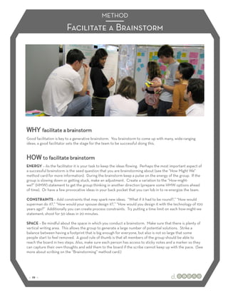 METHOD

                        Facilitate a Brainstorm




WHY facilitate a brainstorm
Good facilitation is key to a generative brainstorm. You brainstorm to come up with many, wide-ranging
ideas; a good facilitator sets the stage for the team to be successful doing this.


HOW to facilitate brainstorm
ENERGY – As the facilitator it is your task to keep the ideas ﬂowing. Perhaps the most important aspect of
a successful brainstorm is the seed question that you are brainstorming about (see the “How Might We”
method card for more information). During the brainstorm keep a pulse on the energy of the group. If the
group is slowing down or getting stuck, make an adjustment. Create a variation to the “How-might-
we?” (HMW) statement to get the group thinking in another direction (prepare some HMW options ahead
of time). Or have a few provocative ideas in your back pocket that you can lob in to re-energize the team.

CONSTRAINTS – Add constraints that may spark new ideas. “What if it had to be round?,” “How would
superman do it?,” “How would your spouse design it?,” “How would you design it with the technology of 100
years ago?” Additionally you can create process constraints. Try putting a time limit on each how-might-we
statement; shoot for 50 ideas in 20 minutes.

SPACE – Be mindful about the space in which you conduct a brainstorm. Make sure that there is plenty of
vertical writing area. This allows the group to generate a large number of potential solutions. Strike a
balance between having a footprint that is big enough for everyone, but also is not so large that some
people start to feel removed. A good rule of thumb is that all members of the group should be able to
reach the board in two steps. Also, make sure each person has access to sticky notes and a marker so they
can capture their own thoughts and add them to the board if the scribe cannot keep up with the pace. (See
more about scribing on the “Brainstorming” method card.)




 :: 29 ::
 