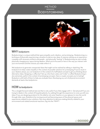 METHOD

                                           Bodystorming




WHY bodystorm
Bodystorming is a unique method that spans empathy work, ideation, and prototyping. Bodystorming is a
technique of physically experiencing a situation to derive new ideas. It requires setting up an experience -
complete with necessary artifacts and people - and physically “testing” it. Bodystorming can also include
physically changing your space during ideation. What you're focused on here is the way you interact with
your environment and the choices you make while in it.

We bodystorm to generate unexpected ideas that might not be realized by talking or sketching. We
bodystorm to help create empathy in the context of possible solutions for prototyping. If you're stuck in
your ideation phase, you can bodystorm in the context of a half-baked concept to get you thinking about
alternative ideas. Designing a coﬀee bar? Set up a few foam cubes and "order" a coﬀee! Bodystorming is
also extremely useful in the context of prototyping concepts. Have a couple concepts you're testing?
Bodystorm with both of them to help you evaluate them. Developing any sort of physical environment
demands at least a few bodystorms.



HOW to bodystorm
This a straight-forward method, but one that is only useful if you fully engage with it. Get physical! If you are
trying to ideate in the context of hospital patients, try walking through the experience to come up with new
ideas. If you are designing products for the elderly, rub some Vaseline on your glasses to view the world
through older eyes. Bodystorm by moving around and becoming aware of the physical spaces and
experiences related to your solutions. Pay close attention to decision-making directly related to your
environment and related emotional reactions. Dig into the "WHY"!




 :: 31 :: photo: Deb Meisel and Francisco Franco
 