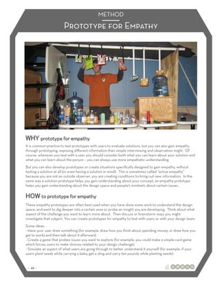 METHOD
                        Prototype for Empathy




WHY prototype for empathy
It is common practice to test prototypes with users to evaluate solutions, but you can also gain empathy
through prototyping, exposing diﬀerent information than simple interviewing and observation might. Of
course, whenever you test with a user you should consider both what you can learn about your solution and
what you can learn about the person – you can always use more empathetic understanding.
But you can also develop prototypes or create situations speciﬁcally designed to gain empathy, without
testing a solution at all (or even having a solution in mind). This is sometimes called “active empathy”
because you are not an outside observer, you are creating conditions to bring out new information. In the
same way a solution prototype helps you gain understanding about your concept, an empathy prototype
helps you gain understanding about the design space and people’s mindsets about certain issues.

HOW to prototype for empathy
These empathy prototypes are often best used when you have done some work to understand the design
space, and want to dig deeper into a certain area or probe an insight you are developing. Think about what
aspect of the challenge you want to learn more about. Then discuss or brainstorm ways you might
investigate that subject. You can create prototypes for empathy to test with users or with your design team.
Some ideas:
-! Have your user draw something (for example, draw how you think about spending money, or draw how you
get to work) and then talk about it afterward.
-! Create a game that probes issues you want to explore (for example, you could make a simple card game
which forces users to make choices related to your design challenge).
-! Simulate an aspect of what users are going through to better understand it yourself (for example, if your
users plant seeds while carrying a baby, get a sling and carry ten pounds while planting seeds).


 :: 33 ::
 