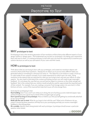 METHOD

                               Prototype to Test




WHY prototype to test
Prototyping to test is the iterative generation of low-resolution artifacts that probe diﬀerent aspects of your
design solution or design space. The fundamental way we test our prototypes is by letting users experience
them and react to them. In creating prototypes to test with users you have the opportunity to examine your
solution decisions as well as your perception of your users and their needs.


HOW to prototype to test
Think about what you are trying to learn with your prototypes, and create low-resolution objects and
scenarios which probe those questions. Staying low-res allows you to pursue many diﬀerent ideas you
generated without committing to a direction too early on. The objective is not simply to create a mock-up
or scale model of your solution concept; it is to create experiences to which users can react. Bring
resolution to the aspects that are important for what you are trying to test, and save your eﬀorts on other
aspects. You also need to think about the context and testing scenario you will create to get meaningful
feedback. It is not always the case that you can just hand an object to someone on the street and get real
feedback. Test in the context that your solution would actually be used (or approximate the important parts
of that context). For example, if you are creating a consumer food storage system, let users test it in their
kitchens at home – some of the nuanced but important issues will only emerge there.

Some tips for prototyping to test:
Start building. Even if you aren’t sure what you’re doing, the act of picking up some materials (paper, tape,
and found objects are a good way to start!) will be enough to get you going.
Don’t spend too long on one prototype. Move on before you ﬁnd yourself getting too emotionally attached
to any one prototype.
Build with the user in mind. What do you hope to test with the user? What sorts of behavior do you
expect? Answering these questions will help focus your prototyping and help you receive meaningful
feedback in the testing phase.
ID a variable. Identify what’s being tested with each prototype. A prototype should answer a particular
question when tested.

 :: 34 ::
 