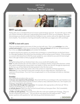METHOD
                               Testing with Users




WHY test with users
Testing with users is a fundamental part of a human-centered design approach. You test with users to reﬁne
your solution and also to reﬁne your understanding of the people for whom you are designing. When you
test prototypes you should consider both their feedback on your solution and use the opportunity to gain
more empathy. You are back in a learning and empathy mode when you engage users with a prototype.



HOW to test with users
There are multiple aspects to be aware of when you test with users. One is your prototype, two is the
context and scenario in which you are testing, three is how you interact with the user during testing and
four is how you observe and capture and consider the feedback.
In regard to the ﬁrst two aspects, you need to test a prototype in a context that give you the best chance
for meaningful feedback; think about how the prototype and the testing scenario interact. If the prototype
is a scenario, think about how to ﬁnd the proper people (i.e. users relevant to your point-of-view) and get
them in the right mindset so that you get genuine feedback.
Roles
During the testing itself, use intentional team roles, as you would with empathy work:
Host: You help transition the user from reality to your prototype situation and give them the basic context
they need to understand the scenario (don’t over-explain it, let the user discover through the experience).
As the host, you will also likely be the lead questioner when the time comes.
Players: You often need to play certain roles in the scenario to create the prototype experience.
Observers: It is very important to have team members who are solely observers, watching the user
experience the prototype. If you don’t have enough people to run the prototype and observe, videotape
the testing.

Procedure
Use a deliberate procedure when you test.
1. Let your user experience the prototype. Show don’t tell. Put your prototype in the user’s hands (or your
user in the prototype) and give just the minimum context so they understand what to do. Don’t explain your
thinking or reasoning for your prototype.
2. Have them talk through their experience. For example, when appropriate, as the host, ask “Tell me
what you are thinking as you are doing this.”
3. Actively observe. Watch how they use (and misuse!) what you have given them. Don’t immediately
“correct” what your user tester is doing.
4. Follow up with questions. This is important; often this is the most valuable part of testing. “Show me
why this would [not] work for you.” “Can you tell me more about how this made you feel?” “Why?”
Answer questions with questions (i.e “well, what do you think that button does”).
 :: 35 ::
 