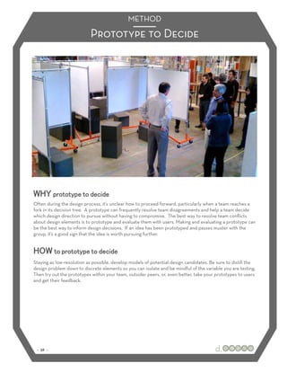 METHOD
                           Prototype to Decide




WHY prototype to decide
Often during the design process, it’s unclear how to proceed forward, particularly when a team reaches a
fork in its decision tree. A prototype can frequently resolve team disagreements and help a team decide
which design direction to pursue without having to compromise. The best way to resolve team conﬂicts
about design elements is to prototype and evaluate them with users. Making and evaluating a prototype can
be the best way to inform design decisions. If an idea has been prototyped and passes muster with the
group, it’s a good sign that the idea is worth pursuing further.


HOW to prototype to decide
Staying as low-resolution as possible, develop models of potential design candidates. Be sure to distill the
design problem down to discrete elements so you can isolate and be mindful of the variable you are testing.
Then try out the prototypes within your team, outsider peers, or, even better, take your prototypes to users
and get their feedback.




 :: 36 ::
 