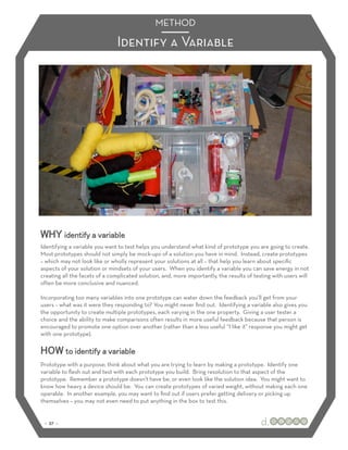 METHOD

                               Identify a Variable




WHY identify a variable
Identifying a variable you want to test helps you understand what kind of prototype you are going to create.
Most prototypes should not simply be mock-ups of a solution you have in mind. Instead, create prototypes
– which may not look like or wholly represent your solutions at all – that help you learn about speciﬁc
aspects of your solution or mindsets of your users. When you identify a variable you can save energy in not
creating all the facets of a complicated solution, and, more importantly, the results of testing with users will
often be more conclusive and nuanced.

Incorporating too many variables into one prototype can water down the feedback you’ll get from your
users – what was it were they responding to? You might never ﬁnd out. Identifying a variable also gives you
the opportunity to create multiple prototypes, each varying in the one property. Giving a user tester a
choice and the ability to make comparisons often results in more useful feedback because that person is
encouraged to promote one option over another (rather than a less useful “I like it” response you might get
with one prototype).


HOW to identify a variable
Prototype with a purpose; think about what you are trying to learn by making a prototype. Identify one
variable to ﬂesh out and test with each prototype you build. Bring resolution to that aspect of the
prototype. Remember a prototype doesn’t have be, or even look like the solution idea. You might want to
know how heavy a device should be. You can create prototypes of varied weight, without making each one
operable. In another example, you may want to ﬁnd out if users prefer getting delivery or picking up
themselves – you may not even need to put anything in the box to test this.


 :: 37 ::
 