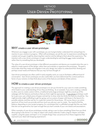 METHOD

                            User-Driven Prototyping




WHY create a user-driven prototype
Whenever you engage a user with a prototype, you are trying to better understand him and perhaps his
reaction to your solution-in-progress. Often with prototypes, we ask the user to experience something we
created, and we gain insight by observing their reaction and by talking to them about the experience. The
intention with a user-driven prototype is to gain understanding by watching the user create something,
rather than try something that you developed.

The value of a user-driven prototype is that diﬀerent assumptions and desires are revealed when the user is
asked to create aspects of the design, rather than just evaluate or experience the prototype. The goal is
not to take what they made and integrate it into your design, but rather to understand their thinking and
perhaps reveal needs and features that you may not have thought of.

User-driven prototypes are often useful in early empathy work, as a way to facilitate a diﬀerent kind of
conversation. User-driven prototypes are also useful after you have determined the context and form-
factor of your solution, to help think about some of the features and details of that solution.


HOW to create a user-driven prototype
The approach to creating a user-driven prototype is to set up a format for your users to create something
which leads to your understanding of how they are thinking. As an example, if you were creating a website
to allow users to create custom t-shirts, a traditional early-stage prototype might be a mock-up of the
webpage with the features and buttons that you think might be appropriate. A user-driven prototype could
be to give your user a blank piece of paper and ask her to draw what she thinks the features should be. You
might provide a light scaﬀolding to get her going, such as a piece of paper with boxes in the layout of a
possible website, and then ask her to create the content for those boxes. Of course, there is an entire
spectrum of how much you provide and how much you ask your user to create. You need to ﬁnd the
balance, depending on your project progress, for a prototype that is scaﬀolded enough that the user feels
that she can be generative, but open enough that you learn outside of your own biases and assumptions.

Other examples of user-driven prototypes include: asking a user to draw something (“draw how you think
about going to the doctor”), to make an object with simple materials (“make a bag for diapers and baby
supplies, using this paper and tape”), or to compile things (“tear out pictures from these magazines that
represent your ideal mall shopping experience”).

 :: 38 :: photo: ﬂickr/ivt-ntnu
 