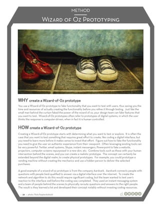 METHOD

                        Wizard of Oz Prototyping




WHY create a Wizard-of-Oz prototype
You use a Wizard-of-Oz prototype to fake functionality that you want to test with users, thus saving you the
time and resources of actually creating the functionality before you reﬁne it through testing. Just like the
small man behind the curtain faked the power of the wizard of oz, your design team can fake features that
you want to test. Wizard-of-Oz prototypes often refer to prototypes of digital systems, in which the user
thinks the response is computer-driven, when in fact it is human controlled.


HOW create a Wizard-of-Oz prototype
Creating a Wizard-of-Oz prototype starts with determining what you want to test or explore. It is often the
case that you want to test something that requires great eﬀort to create, like coding a digital interface, but
you need to learn more before it makes sense to invest that eﬀort. Figure out how to fake the functionality
you need to give the user an authentic experience from their viewpoint. Often leveraging existing tools can
be very powerful: Twitter, email systems, Skype, instant messengers, Powerpoint to fake a website,
projectors, computer screens repurposed in a new skin, etc. Combine tools such as these with your human
intervention behind the scenes, and you can create a realistic prototype. The concept can certainly be
extended beyond the digital realm, to create physical prototypes. For example, you could prototype a
vending machine without creating the mechanics and use a hidden person to deliver the selected
purchases.

A good example of a wizard-of-oz prototype is from the company Aardvark. Aardvark connects people with
questions with people best-qualiﬁed to answer via a digital interface over the internet. To create the
network and algorithm to do this would require signiﬁcant coding, but the team wanted to test user’s
reaction to the interface well before the coding was completed. They used an instant messaging system
and a team of people behind the scenes to physically reroute questions and answers to the right people.
The result is they learned a lot and developed their concept notably without investing coding resources.

 :: 39 :: photo: ﬂickr/kaptainkobold
 