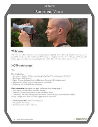 METHOD

                                         Shooting Video




WHY video
Video is a powerful medium for communicating ideas, insights & stories. Planning ahead, but staying open to
possibility will give you the best chance of stumbling on a magical moment. Know what you are trying to do
and be aggressive about communicating it in the frame. If it’s not in the frame, it doesn’t exist.



HOW to shoot video
Tips:

Direct Attention:
1.! Know your intention. What are you trying to highlight? How do you want it to feel?
2.! Bias toward tight framing.
3.! Figure Ground: Get a good contrast between the subject & the background.
4.! Be conscious of light sources & shadows on your subject.
5.! Follow the rule of thirds, frame oﬀ-center.

Plan to Improvise: Know what you want, be ﬂexible about how you get it.
1.! Plan Ahead: Storyboard out your idea. Iterate!
2.! Get Lucky: Follow your curiosity on the day of your shoot.
3.! Overshoot! Get more than you think you need! More stuﬀ gives you more options when
editing. Longer takes allow you some wiggle room for transitions.

Audio is Important!!! Remember the 2 rules:
1.! Mic close to the subject.
2.! Point away from (undesired) noise.




 :: 42 :: photo: ﬂickr/christianhaugen
 