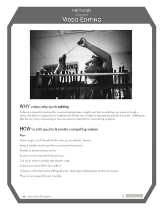 METHOD

                                            Video Editing




WHY video, why quick editing
Video is a powerful medium for communicating ideas, insights and stories; editing can make or break a
video: the story is supported or undermined by the way a video is sequenced, paced, & scored. Editing can
also be very time consuming so how you work is important in maintaining progress.


HOW to edit quickly & create compelling videos
Tips:
Make rough cut of the whole ﬁlm then go into details. Iterate.
Keep it simple; avoid superﬂuous animated transitions.
Shorter is almost always better.
Sound is more important than picture.
Cut early: when in doubt, edit shorter cuts.
Critical eye: don’t fall in love with it.
Choose a style that works with quick cuts – don’t get swallowed up by the mechanics.
Music is very powerful: use it wisely.




:: 43 :: photo: ﬂickr/ﬁlmingilman
 