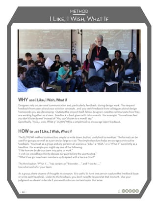 METHOD
                               I Like, I Wish, What If




WHY use I Like, I Wish, What if
Designers rely on personal communication and, particularly, feedback, during design work. You request
feedback from users about your solution concepts , and you seek feedback from colleagues about design
frameworks you are developing. Outside the project itself, fellow designers need to communicate how they
are working together as a team. Feedback is best given with I-statements. For example, “I sometimes feel
you don’t listen to me” instead of “You don’t listen to a word I say.”
Speciﬁcally, “I like, I wish, What if” (IL/IW/WI) is a simple tool to encourage open feedback.


HOW to use I Like, I Wish, What if
The IL/IW/WI method is almost too simple to write down, but too useful not to mention. The format can be
used for groups as small as a pair and as large as 100. The simple structure helps encourage constructive
feedback. You meet as a group and any person can express a “Like,” a “Wish,” or a “What if” succinctly as a
headline. For example you might say one of the following:
“I like how we broke our team into pairs to work.”
“I wish we would have met to discuss our plan before the user testing.”
“What if we got new team members up to speed with a hack-a-thon?”

The third option “What if. . .” has variants of “I wonder . . .” and “How to . . .”
Use what works for your team.

As a group, share dozens of thoughts in a session. It is useful to have one person capture the feedback (type
or write each headline). Listen to the feedback; you don’t need to respond at that moment. Use your
judgment as a team to decide if you want to discuss certain topics that arise.



 :: 44 ::
 