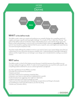 MODE

                                               Deﬁne




WHAT is the define mode
The deﬁne mode is when you unpack and synthesize your empathy ﬁndings into compelling needs and
insights, and scope a speciﬁc and meaningful challenge. It is a mode of “focus” rather than “ﬂaring.” Two
goals of the deﬁne mode are to develop a deep understanding of your users and the design space and,
based on that understanding, to come up with an actionable problem statement: your point of view. Your
point of view should be a guiding statement that focuses on speciﬁc users, and insights and needs that you
uncovered during the empathize mode.

More than simply deﬁning the problem to work on, your point of view is your unique design vision that you
crafted based on your discoveries during your empathy work. Understanding the meaningful challenge to
address and the insights that you can leverage in your design work is fundamental to creating a successful
solution.



WHY define
The deﬁne mode is critical to the design process because it explicitly expresses the problem you are
striving to address through your eﬀorts. In order to be truly generative, you must ﬁrst craft a speciﬁc and
compelling problem statement to use as a solution-generation springboard.

As a test, a good point of view (POV) is one that:
•! Provides focus and frames the problem
•! Inspires your team
•! Provides a reference for evaluating competing ideas
•! Empowers your team to make decisions independently in parallel
•! Fuels brainstorms by suggesting “how might we” statements
•! Captures the hearts and minds of people you meet
•! Saves you from the impossible task of developing concepts that are all things to all people
•! Is something you revisit and reformulate as you learn by doing
•! Guides your innovation eﬀorts




 :: 2 ::
 