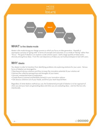 MODE

                                               Ideate




WHAT is the ideate mode
Ideate is the mode during your design process in which you focus on idea generation. Mentally it
represents a process of “going wide” in terms of concepts and outcomes—it is a mode of “ﬂaring” rather than
“focus.” The goal of ideation is to explore a wide solution space – both a large quantity of ideas and a
diversity among those ideas. From this vast depository of ideas you can build prototypes to test with users.


WHY ideate
You ideate in order to transition from identifying problems into exploring solutions for your users. Various
forms of ideation are leveraged to:
•! Step beyond obvious solutions and thus increase the innovation potential of your solution set
•! Harness the collective perspectives and strengths of your teams
•! Uncover unexpected areas of exploration
•! Create ﬂuency (volume) and ﬂexibility (variety) in your innovation options
•! Get obvious solutions out of your heads, and drive your team beyond them

Regardless of what ideation method you use, the fundamental principle of ideation is to be cognizant of
when you and your team are generating ideas and when you are evaluating ideas – and mix the two only
intentionally.




 :: 3 ::
 