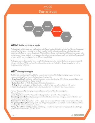 MODE

                                         Prototype




WHAT is the prototype mode
Prototyping is getting ideas and explorations out of your head and into the physical world. A prototype can
be anything that takes a physical form – be it a wall of post-it notes, a role-playing activity, a space, an
object, an interface, or even a storyboard. The resolution of your prototype should be commensurate with
your progress in your project. In early explorations keep your prototypes rough and rapid to allow yourself
to learn quickly and investigate a lot of diﬀerent possibilities.

Prototypes are most successful when people (the design team, the user, and others) can experience and
interact with them. What you learn from those interactions can help drive deeper empathy, as well as
shape successful solutions.



WHY do we prototype
Traditionally prototyping is thought of as a way to test functionality. But prototyping is used for many
reasons, including these (non-mutually-exclusive) categories:
•! Empathy gaining: Prototyping is a tool to deepen your understanding of the design space and your user,
even at a pre-solution phase of your project.
•! Exploration: Build to think. Develop multiple solution options.
•! Testing: Create prototypes (and develop the context) to test and reﬁne solutions with users.
•! Inspiration: Inspire others (teammates, clients, customers, investors) by showing your vision.

Many of the goals of prototyping are shared across all four of the above categories.
We prototype to:
Learn. If a picture is worth a thousand words, a prototype is worth a thousand pictures.
Solve disagreements. Prototyping is a powerful tool that can eliminate ambiguity, assist in ideation, and
reduce miscommunication.
Start a conversation. A prototype can be a great way to have a diﬀerent kind of conversation with users.
Fail quickly and cheaply. Creating quick and dirty prototypes allows you to test a number of ideas without
investing a lot of time and money up front.
Manage the solution-building process. Identifying a variable to explore encourages you to break a large
problem down into smaller, testable chunks.



 :: 4 ::
 