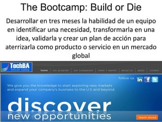 The Bootcamp: Build or Die
Desarrollar en tres meses la habilidad de un equipo
 en identificar una necesidad, transformarla en una
    idea, validarla y crear un plan de acción para
aterrizarla como producto o servicio en un mercado
                         global




                                                 1
 