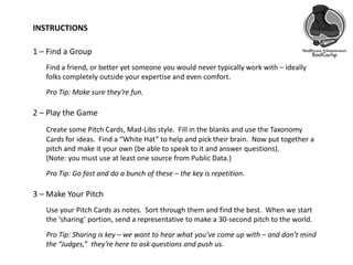 INSTRUCTIONS
1 – Find a Group
Find a friend, or better yet someone you would never typically work with – ideally
folks completely outside your expertise and even comfort.
Pro Tip: Make sure they’re fun.
2 – Play the Game
Create some Pitch Cards, Mad-Libs style. Fill in the blanks and use the Taxonomy
Cards for ideas. Find a “White Hat” to help and pick their brain. Now put together a
pitch and make it your own (be able to speak to it and answer questions).
(Note: you must use at least one source from Public Data.)
Pro Tip: Go fast and do a bunch of these – the key is repetition.
3 – Make Your Pitch
Use your Pitch Cards as notes. Sort through them and find the best. When we start
the ‘sharing’ portion, send a representative to make a 30-second pitch to the world.
Pro Tip: Sharing is key – we want to hear what you’ve come up with – and don’t mind
the “Judges,” they’re here to ask questions and push us.
 