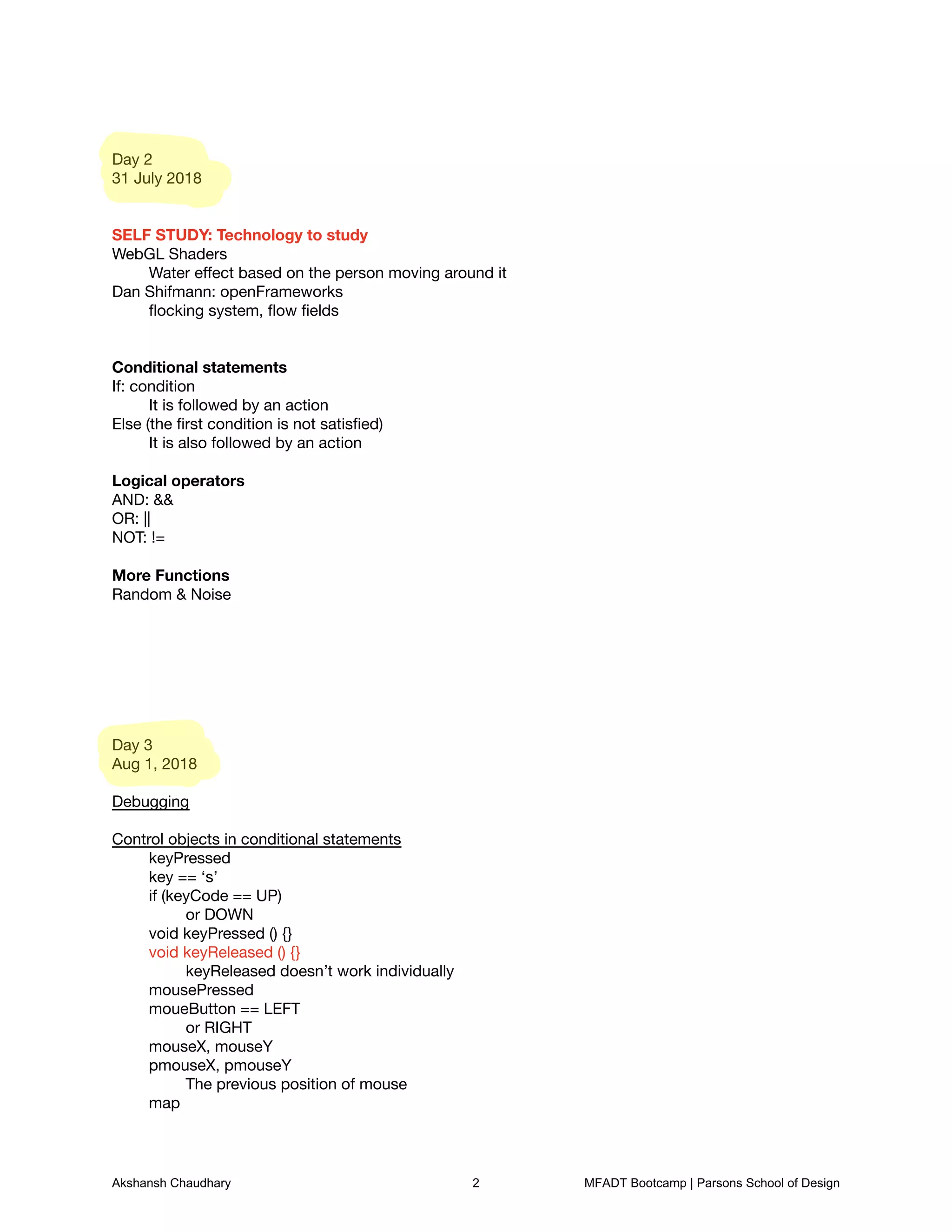 Day 2

31 July 2018





SELF STUDY: Technology to study

WebGL Shaders

	 Water eﬀect based on the person moving around it

Dan Shifmann: openFrameworks

	 ﬂocking system, ﬂow ﬁelds





Conditional statements

If: condition

	 It is followed by an action

Else (the ﬁrst condition is not satisﬁed)

	 It is also followed by an action



Logical operators

AND: &&

OR: ||

NOT: !=



More Functions

Random & Noise















Day 3

Aug 1, 2018



Debugging

	 

Control objects in conditional statements

	 keyPressed

	 key == ‘s’

	 if (keyCode == UP)

	 	 or DOWN

	 void keyPressed () {}

	 void keyReleased () {}

	 	 keyReleased doesn’t work individually

	 mousePressed

	 moueButton == LEFT

	 	 or RIGHT

	 mouseX, mouseY

	 pmouseX, pmouseY

	 	 The previous position of mouse

	 map

Akshansh Chaudhary 2 MFADT Bootcamp | Parsons School of Design
 
