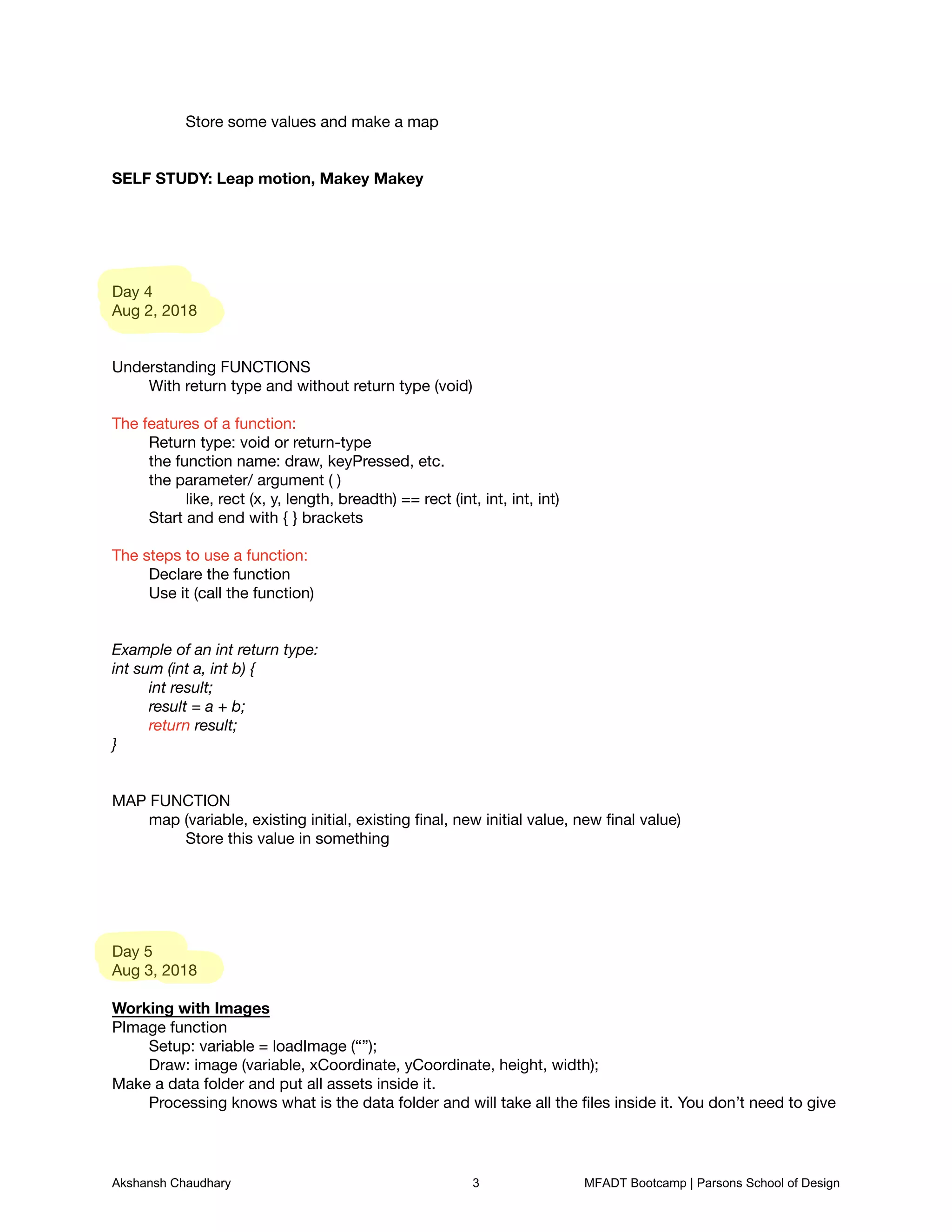 Store some values and make a map





SELF STUDY: Leap motion, Makey Makey










Day 4

Aug 2, 2018





Understanding FUNCTIONS

	 With return type and without return type (void)



The features of a function: 

	 Return type: void or return-type

	 the function name: draw, keyPressed, etc. 

	 the parameter/ argument ( ) 

	 	 like, rect (x, y, length, breadth) == rect (int, int, int, int)

	 Start and end with { } brackets



The steps to use a function:

	 Declare the function

	 Use it (call the function)





Example of an int return type:
int sum (int a, int b) {
	 int result;
	 result = a + b;
	 return result;
}


MAP FUNCTION

	 map (variable, existing initial, existing ﬁnal, new initial value, new ﬁnal value)

	 	 Store this value in something











Day 5

Aug 3, 2018



Working with Images

PImage function

	 Setup: variable = loadImage (“”);

	 Draw: image (variable, xCoordinate, yCoordinate, height, width);

Make a data folder and put all assets inside it. 

	 Processing knows what is the data folder and will take all the ﬁles inside it. You don’t need to give
Akshansh Chaudhary 3 MFADT Bootcamp | Parsons School of Design
 