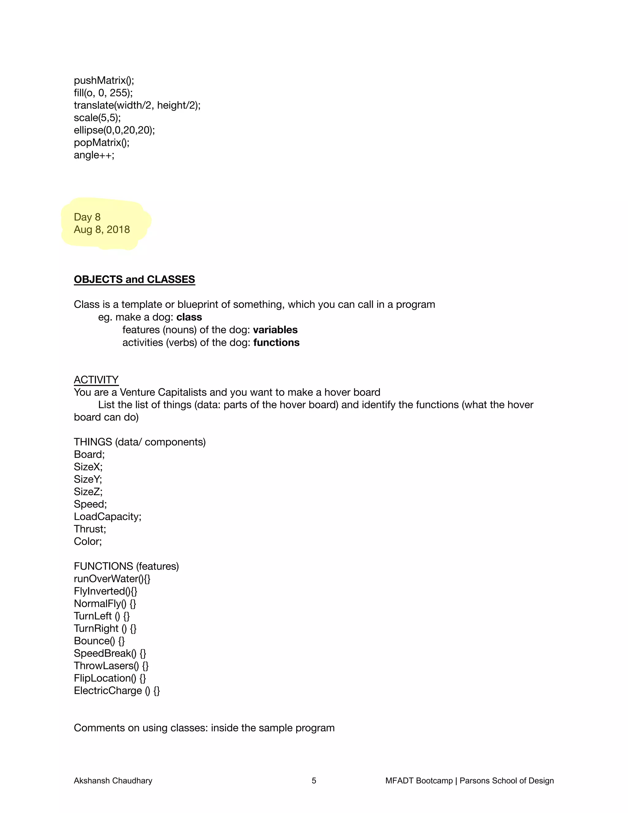 pushMatrix();

ﬁll(o, 0, 255);

translate(width/2, height/2);

scale(5,5);

ellipse(0,0,20,20);

popMatrix();

angle++;









Day 8

Aug 8, 2018







OBJECTS and CLASSES



Class is a template or blueprint of something, which you can call in a program

	 eg. make a dog: class

	 	 features (nouns) of the dog: variables

	 	 activities (verbs) of the dog: functions	 





ACTIVITY

You are a Venture Capitalists and you want to make a hover board

	 List the list of things (data: parts of the hover board) and identify the functions (what the hover
board can do)



THINGS (data/ components)

Board;

SizeX;

SizeY;

SizeZ;

Speed;

LoadCapacity;

Thrust;

Color;



FUNCTIONS (features)

runOverWater(){}

FlyInverted(){}

NormalFly() {}

TurnLeft () {}

TurnRight () {}

Bounce() {}

SpeedBreak() {}

ThrowLasers() {}

FlipLocation() {}

ElectricCharge () {}





Comments on using classes: inside the sample program

Akshansh Chaudhary 5 MFADT Bootcamp | Parsons School of Design
 