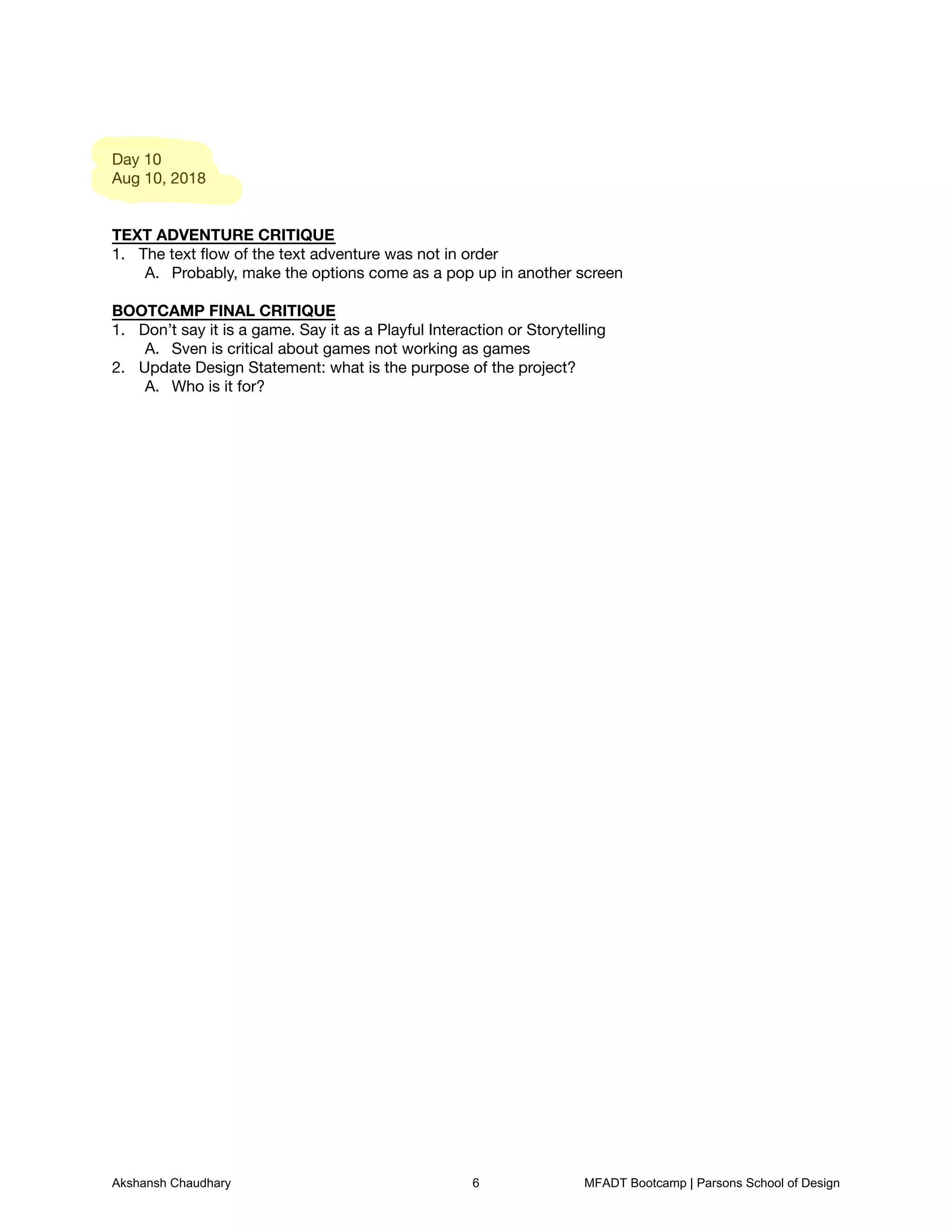 Day 10

Aug 10, 2018





TEXT ADVENTURE CRITIQUE

The text ﬂow of the text adventure was not in order
1.
Probably, make the options come as a pop up in another screen
A.


BOOTCAMP FINAL CRITIQUE

Don’t say it is a game. Say it as a Playful Interaction or Storytelling
1.
Sven is critical about games not working as games
A.
Update Design Statement: what is the purpose of the project?
2.
Who is it for?
A.
Akshansh Chaudhary 6 MFADT Bootcamp | Parsons School of Design
 