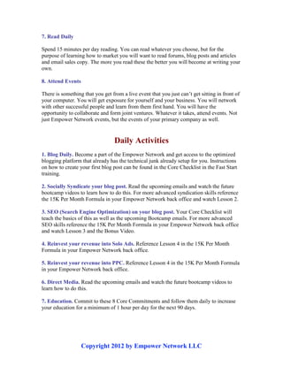 Copyright 2012 by Empower Network LLC
7. Read Daily
Spend 15 minutes per day reading. You can read whatever you choose, but for the
purpose of learning how to market you will want to read forums, blog posts and articles
and email sales copy. The more you read these the better you will become at writing your
own.
8. Attend Events
There is something that you get from a live event that you just can’t get sitting in front of
your computer. You will get exposure for yourself and your business. You will network
with other successful people and learn from them first hand. You will have the
opportunity to collaborate and form joint ventures. Whatever it takes, attend events. Not
just Empower Network events, but the events of your primary company as well.
Daily Activities
1. Blog Daily. Become a part of the Empower Network and get access to the optimized
blogging platform that already has the technical junk already setup for you. Instructions
on how to create your first blog post can be found in the Core Checklist in the Fast Start
training.
2. Socially Syndicate your blog post. Read the upcoming emails and watch the future
bootcamp videos to learn how to do this. For more advanced syndication skills reference
the 15K Per Month Formula in your Empower Network back office and watch Lesson 2.
3. SEO (Search Engine Optimization) on your blog post. Your Core Checklist will
teach the basics of this as well as the upcoming Bootcamp emails. For more advanced
SEO skills reference the 15K Per Month Formula in your Empower Network back office
and watch Lesson 3 and the Bonus Video.
4. Reinvest your revenue into Solo Ads. Reference Lesson 4 in the 15K Per Month
Formula in your Empower Network back office.
5. Reinvest your revenue into PPC. Reference Lesson 4 in the 15K Per Month Formula
in your Empower Network back office.
6. Direct Media. Read the upcoming emails and watch the future bootcamp videos to
learn how to do this.
7. Education. Commit to these 8 Core Commitments and follow them daily to increase
your education for a minimum of 1 hour per day for the next 90 days.
 