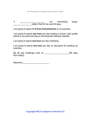 Copyright 2012 by Empower Network LLC
(Print this page, fill it out, and post it where you will see it DAILY.)
“I, _____________________, am committing today,
________________(date), that for the next 90 days,
I am going to apply the 8 Core Commitments to my business.
I am going to spend one hour per day posting a unique, high quality
article to my personal blog on the Empower Network website.
I am going to spend one hour per day marketing.
I am going to spend one hour per day on education for building my
business.
My 90 day challenge ends on _____________________(90 days
from today).
Signature_______________________
 