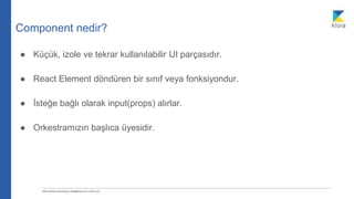 Component nedir?
● Küçük, izole ve tekrar kullanılabilir UI parçasıdır.
● React Element döndüren bir sınıf veya fonksiyondur.
● İsteğe bağlı olarak input(props) alırlar.
● Orkestramızın başlıca üyesidir.
 