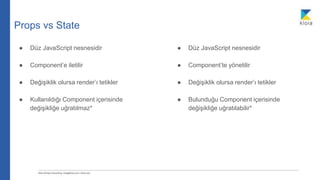 Props vs State
● Düz JavaScript nesnesidir
● Component’e iletilir
● Değişiklik olursa render’ı tetikler
● Kullanıldığı Component içerisinde
değişikliğe uğratılmaz*
● Düz JavaScript nesnesidir
● Component’te yönetilir
● Değişiklik olursa render’ı tetikler
● Bulunduğu Component içerisinde
değişikliğe uğratılabilir*
 