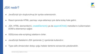JSX nedir?
● JavaScript için oluşturulmuş bir syntax extensiondır.
● React içersinde HTML yazmayı veya eklemeyi çok daha kolay hale getirir.
● JSX, HTML elementlerini, createElement() ya da appendChild() metodlarını kullanmadan
DOM’a eklememizi sağlar.
● XSS(cross-site-scripting) ataklarını önler.
● JavaScript ifadelerini JSX içerisinde { } içerisinde kullandırır.
● Type-safe olmasından dolayı çoğu hatalar derleme esnasında yakalanabilir.
 