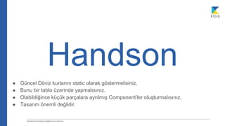 Handson
● Güncel Döviz kurlarını static olarak göstermelisiniz.
● Bunu bir tablo üzerinde yapmalısınız.
● Olabildiğince küçük parçalara ayrılmış Component’ler oluşturmalısınız.
● Tasarım önemli değildir.
 