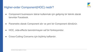 Higher-order Component(HOC) nedir?
● Component businessını tekrar kullanmak için gelişmiş bir teknik olarak
tanımlar Facebook.
● Parametre olarak Component alır ve yeni bir Component döndürür.
● HOC, side-effects barındırmayan saf bir fonksiyondur.
● Cross-Cutting Concerns için biçilmiş kaftandır.
 