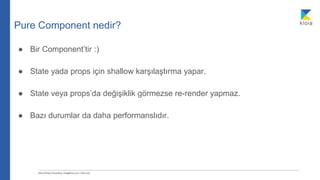 Pure Component nedir?
● Bir Component’tir :)
● State yada props için shallow karşılaştırma yapar.
● State veya props’da değişiklik görmezse re-render yapmaz.
● Bazı durumlar da daha performanslıdır.
 