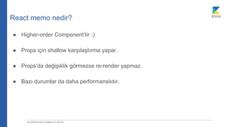 React memo nedir?
● Higher-order Component’tir :)
● Props için shallow karşılaştırma yapar.
● Props’da değişiklik görmezse re-render yapmaz.
● Bazı durumlar da daha performanslıdır.
 