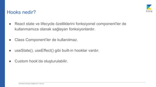 Hooks nedir?
● React state ve lifecycle özelliklerini fonksiyonel component’ler de
kullanmamıza olanak sağlayan fonksiyonlardır.
● Class Component’ler de kullanılmaz.
● useState(), useEffect() gibi built-in hooklar vardır.
● Custom hook’da oluşturulabilir.
 