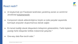 React nedir?
● UI oluşturmak için Facebook tarafından yaratılmış esnek ve verimli bir
JavaScript kütüphanesidir.
● Component olarak adlandırdığımız küçük ve izole parçalar sayesinde
karmaşık arayüzler oluşturmamıza olanak sağlar.
● En temel özelliği olarak bileşenlerin birleşimini gösterebiliriz. Farklı kişilerin
yazdığı farklı bileşenler birlikte mükemmel çalışırlar.*
● One-way data flow tercih eder.*
 