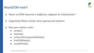 ReactDOM nedir?
● React ve DOM arasında ki bağlantıyı sağlayan bir kütüphanedir.*
● Çoğunlukla React’i render etme aşamasında kullanılır.
● Beş tane metodu vardır.
● render()
● hdyrate()
● unmountComponentAtNode()
● findDOMNode()
● createPortal()
 
