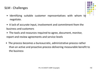 ITIL V3.0 BOOT CAMP (Copyright) 100
SLM - Challenges
• Identifying suitable customer representatives with whom to
negotiate.
• A lack of accurate input, involvement and commitment from the
business and customers
• The tools and resources required to agree, document, monitor,
report and review agreements and service levels
• The process becomes a bureaucratic, administrative process rather
than an active and proactive process delivering measurable benefit to
the business
 