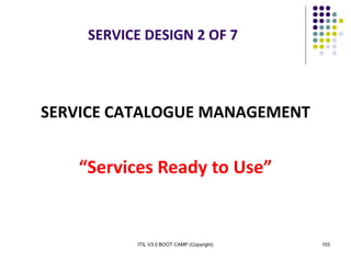 ITIL V3.0 BOOT CAMP (Copyright) 103
SERVICE DESIGN 2 OF 7
SERVICE CATALOGUE MANAGEMENT
“Services Ready to Use”
 