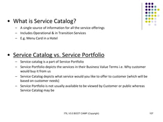 ITIL V3.0 BOOT CAMP (Copyright) 107
• What is Service Catalog?
– A single source of information for all the service offerings
– Includes Operational & in Transition Services
– E.g. Menu Card in a Hotel
• Service Catalog vs. Service Portfolio
– Service catalog is a part of Service Portfolio
– Service Portfolio depicts the services in their Business Value Terms i.e. Why customer
would buy it from us
– Service Catalog depicts what service would you like to offer to customer (which will be
based on customer needs)
– Service Portfolio is not usually available to be viewed by Customer or public whereas
Service Catalog may be
 