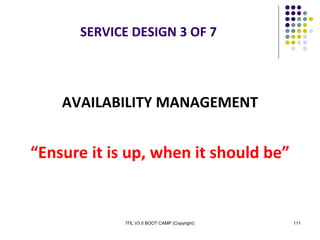 ITIL V3.0 BOOT CAMP (Copyright) 111
SERVICE DESIGN 3 OF 7
AVAILABILITY MANAGEMENT
“Ensure it is up, when it should be”
 