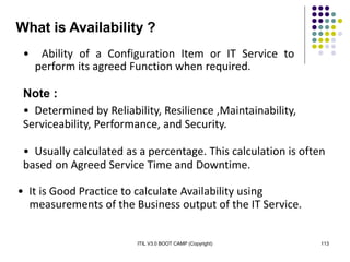 ITIL V3.0 BOOT CAMP (Copyright) 113
What is Availability ?
• Ability of a Configuration Item or IT Service to
perform its agreed Function when required.
Note :
• Determined by Reliability, Resilience ,Maintainability,
Serviceability, Performance, and Security.
• Usually calculated as a percentage. This calculation is often
based on Agreed Service Time and Downtime.
• It is Good Practice to calculate Availability using
measurements of the Business output of the IT Service.
 