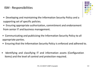 ITIL V3.0 BOOT CAMP (Copyright) 121
ISM - Responsibilities
• Developing and maintaining the Information Security Policy and a
supporting set of specific policies.
• Ensuring appropriate authorization, commitment and endorsement
from senior IT and business management.
• Communicating and publicizing the Information Security Policy to all
appropriate parties.
• Ensuring that the Information Security Policy is enforced and adhered to.
• Identifying and classifying IT and information assets (Configuration
Items) and the level of control and protection required.
 