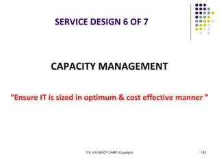 ITIL V3.0 BOOT CAMP (Copyright) 133
SERVICE DESIGN 6 OF 7
CAPACITY MANAGEMENT
“Ensure IT is sized in optimum & cost effective manner ”
 