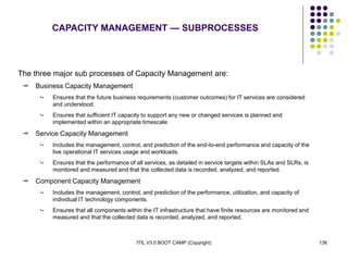 ITIL V3.0 BOOT CAMP (Copyright) 136
The three major sub processes of Capacity Management are:
 Business Capacity Management
 Ensures that the future business requirements (customer outcomes) for IT services are considered
and understood.
 Ensures that sufficient IT capacity to support any new or changed services is planned and
implemented within an appropriate timescale.
 Service Capacity Management
 Includes the management, control, and prediction of the end-to-end performance and capacity of the
live operational IT services usage and workloads.
 Ensures that the performance of all services, as detailed in service targets within SLAs and SLRs, is
monitored and measured and that the collected data is recorded, analyzed, and reported.
 Component Capacity Management
 Includes the management, control, and prediction of the performance, utilization, and capacity of
individual IT technology components.
 Ensures that all components within the IT infrastructure that have finite resources are monitored and
measured and that the collected data is recorded, analyzed, and reported.
CAPACITY MANAGEMENT — SUBPROCESSES
 