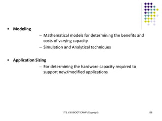 ITIL V3.0 BOOT CAMP (Copyright) 138
• Modeling
– Mathematical models for determining the benefits and
costs of varying capacity
– Simulation and Analytical techniques
• Application Sizing
– For determining the hardware capacity required to
support new/modified applications
 