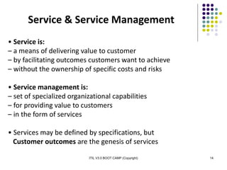 ITIL V3.0 BOOT CAMP (Copyright) 14
Service & Service Management
• Service is:
– a means of delivering value to customer
– by facilitating outcomes customers want to achieve
– without the ownership of specific costs and risks
• Service management is:
– set of specialized organizational capabilities
– for providing value to customers
– in the form of services
• Services may be defined by specifications, but
Customer outcomes are the genesis of services
 